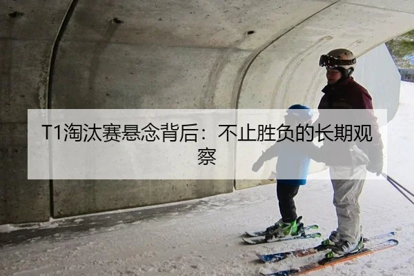 T1淘汰赛悬念背后：不止胜负的长期观察
